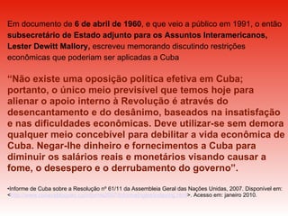 Em documento de  6 de abril de 1960 , e que veio a público em 1991, o então  subsecretário de Estado adjunto para os Assuntos Interamericanos, Lester Dewitt Mallory,  escreveu memorando discutindo restrições econômicas que poderiam ser aplicadas a Cuba “ Não existe uma oposição política efetiva em Cuba; portanto, o único meio previsível que temos hoje para alienar o apoio interno à Revolução é através do desencantamento e do desânimo, baseados na insatisfação e nas dificuldades econômicas. Deve utilizar-se sem demora qualquer meio concebível para debilitar a vida econômica de Cuba. Negar-lhe dinheiro e fornecimentos a Cuba para diminuir os salários reais e monetários visando causar a fome, o desespero e o derrubamento do governo”.  Informe de Cuba sobre a Resolução nº 61/11 da Assembleia Geral das Nações Unidas, 2007. Disponível em: < http://www.cubavsbloqueo.cu/informe2007/InformeIngles/indexing.html >. Acesso em: janeiro 2010. 