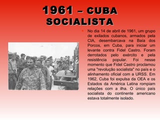 1961  – CUBA SOCIALISTA No dia 14 de abril de 1961, um grupo de exilados cubanos, armados pela CIA, desembarcava na Baía dos Porcos, em Cuba, para iniciar um levante contra Fidel Castro. Foram derrotados pelo exército e pela resistência popular. Foi nesse momento que Fidel Castro proclamou uma "revolução socialista" no país e o alinhamento oficial com a URSS. Em 1962, Cuba foi expulsa da OEA e os Estados da América Latina rompiam relações com a ilha. O único país socialista do continente americano estava totalmente isolado.  
