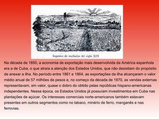 Na década de 1850, a economia de exportação mais desenvolvida da América espanhola era a de Cuba, o que atraía a atenção dos Estados Unidos, que não desistiam do propósito de anexar a ilha. No período entre 1861 e 1864, as exportações da ilha alcançaram o valor médio anual de 57 milhões de pesos e, no começo da década de 1870, as vendas externas representavam, em valor, quase o dobro do obtido pelas repúblicas hispano-americanas independentes. Nessa época, os Estados Unidos já possuíam investimentos em Cuba nas plantações de açúcar. Os interesses comerciais norte-americanos também estavam presentes em outros segmentos como no tabaco, minério de ferro, manganês e nas ferrovias.   
