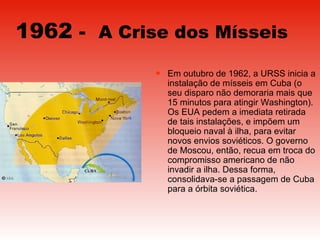1962  -  A Crise dos Mísseis   Em outubro de 1962, a URSS inicia a instalação de mísseis em Cuba (o seu disparo não demoraria mais que 15 minutos para atingir Washington). Os EUA pedem a imediata retirada de tais instalações, e impõem um bloqueio naval à ilha, para evitar novos envios soviéticos. O governo de Moscou, então, recua em troca do compromisso americano de não invadir a ilha. Dessa forma, consolidava-se a passagem de Cuba para a órbita soviética.  