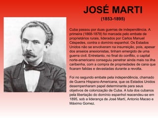 JOSÉ MARTI (1853-1895) Cuba passou por duas guerras de independência. A primeira (1868-1878) foi marcada pelo embate de proprietários rurais, liderados por Carlos Manuel Céspedes, contra o domínio espanhol. Os Estados Unidos não se envolveram na insurreição, pois, apesar dos anseios anexionistas, tinham emergido de uma guerra civil. Entretanto, no final do conflito, o capital norte-americano conseguiu penetrar ainda mais na ilha caribenha, com a compra de propriedades de cana que ficaram falidas e devastadas durante a revolta.  Foi no segundo embate pela independência, chamado de Guerra Hispano-Americana, que os Estados Unidos desempenharam papel determinante para seus objetivos de colonização de Cuba. A luta dos cubanos pela libertação do domínio espanhol reacendeu-se em 1895, sob a liderança de José Martí, Antonio Maceo e Máximo Gomez. 