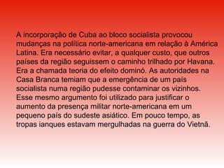 A incorporação de Cuba ao bloco socialista provocou mudanças na política norte-americana em relação à América Latina. Era necessário evitar, a qualquer custo, que outros países da região seguissem o caminho trilhado por Havana. Era a chamada teoria do efeito dominó. As autoridades na Casa Branca temiam que a emergência de um país socialista numa região pudesse contaminar os vizinhos. Esse mesmo argumento foi utilizado para justificar o aumento da presença militar norte-americana em um pequeno país do sudeste asiático. Em pouco tempo, as tropas ianques estavam mergulhadas na guerra do Vietnã.  