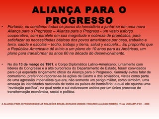 ALIANÇA PARA O PROGRESSO Portanto, eu conclamo todos os povos do hemisfério a juntar-se em uma nova Aliança para o Progresso – Alianza para o Progreso - um vasto esforço cooperativo, sem paralelo em sua magnitude e nobreza de propósitos, para satisfazer as necessidades básicas dos povos americanos por casa, trabalho e terra, saúde e escolas – techo, trabajo y tierra, salud y escuela... Eu proponho que a República Americana dê início a um plano de 10 anos para as Américas, um plano para transformar os anos 60 na década do desenvolvimento. No dia  13 de março de 1961 , o Corpo Diplomático Latino-Americano, juntamente com líderes do Congresso e a alta burocracia do Departamento de Estado, foram convidados para o já esperado lançamento oficial da Aliança para o Progresso. Kennedy evitou falar de comunismo, preferindo reportar-se às ações de Castro e dos soviéticos, vistas como parte de uma agressão imperialista que era, não somente um perigo militar, como também, uma ameaça às identidades nacionais de todos os países do hemisfério, a qual ele opunha uma “revolução pacífica”, na qual norte e sul estivessem unidos por um único processo de transformação econômica, social e política. A ALIANÇA PARA O PROGRESSO E AS RELAÇÕES BRASIL-ESTADOS UNIDOS / RICARDO ALAGGIO RIBEIRO / Tese UNICAMP-IFCH -  2006 