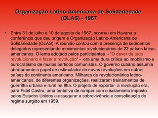 Organização Latino-Americana de Solidariedade  (OLAS) - 1967 Entre 31 de julho e 10 de agosto de 1967, ocorreu em Havana a conferência que deu origem a Organização Latino-Americana de Solidariedade (OLAS). A reunião contou com a presença de setecentos delegados representando movimentos revolucionários de 22 países latino-americanos. O lema adotado pelos participantes  - “ O dever de todo revolucionário é fazer a revolução " -  era uma dura crítica ao imobilismo e burocratismo de muitos partidos comunistas. O governo cubano assumia abertamente o papel de estimulador de novas revoluções em outros países do continente americano. Milhares de revolucionários latino-americanos, de diferentes organizações, realizaram treinamentos de guerrilha urbana e rural na Ilha. O projeto de exportar  a revolução era,  para Fidel Castro, uma tentativa de romper com o isolamento imposto pelos Estados Unidos e assegurar a sobrevivência e consolidação do regime surgido em 1959. 