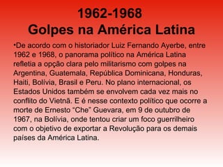 1962-1968  Golpes na América Latina De acordo com o historiador Luiz Fernando Ayerbe, entre 1962 e 1968, o panorama político na América Latina refletia a opção clara pelo militarismo com golpes na Argentina, Guatemala, República Dominicana, Honduras, Haiti, Bolívia, Brasil e Peru. No plano internacional, os Estados Unidos também se envolvem cada vez mais no conflito do Vietnã. E é nesse contexto político que ocorre a morte de Ernesto “Che” Guevara, em 9 de outubro de 1967, na Bolívia, onde tentou criar um foco guerrilheiro com o objetivo de exportar a Revolução para os demais países da América Latina.  