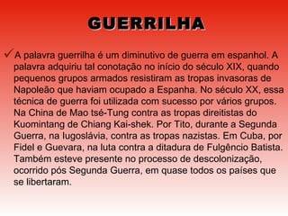 GUERRILHA A palavra guerrilha é um diminutivo de guerra em espanhol. A palavra adquiriu tal conotação no início do século XIX, quando pequenos grupos armados resistiram as tropas invasoras de Napoleão que haviam ocupado a Espanha. No século XX, essa técnica de guerra foi utilizada com sucesso por vários grupos. Na China de Mao tsé-Tung contra as tropas direitistas do Kuomintang de Chiang Kai-shek. Por Tito, durante a Segunda Guerra, na Iugoslávia, contra as tropas nazistas. Em Cuba, por Fidel e Guevara, na luta contra a ditadura de Fulgêncio Batista. Também esteve presente no processo de descolonização, ocorrido pós Segunda Guerra, em quase todos os países que se libertaram. 