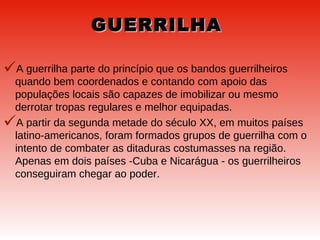 GUERRILHA A guerrilha parte do princípio que os bandos guerrilheiros quando bem coordenados e contando com apoio das populações locais são capazes de imobilizar ou mesmo derrotar tropas regulares e melhor equipadas.  A partir da segunda metade do século XX, em muitos países latino-americanos, foram formados grupos de guerrilha com o intento de combater as ditaduras costumasses na região. Apenas em dois países -Cuba e Nicarágua - os guerrilheiros conseguiram chegar ao poder.  