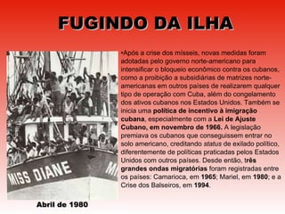 FUGINDO DA ILHA Após a crise dos mísseis, novas medidas foram adotadas pelo governo norte-americano para intensificar o bloqueio econômico contra os cubanos, como a proibição a subsidiárias de matrizes norte-americanas em outros países de realizarem qualquer tipo de operação com Cuba, além do congelamento dos ativos cubanos nos Estados Unidos. Também se inicia uma  política de incentivo à imigração cubana , especialmente com a  Lei de Ajuste Cubano, em novembro de 1966.  A legislação premiava os cubanos que conseguissem entrar no solo americano, creditando  status  de exilado político, diferentemente de políticas praticadas pelos Estados Unidos com outros países. Desde então, t rês grandes ondas migratórias  foram registradas entre os países: Camarioca, em  1965 ; Mariel, em  1980 ; e a Crise dos Balseiros, em  1994 .  Abril de 1980 