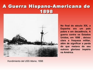 Hundimiento del USS  Maine , 1898 A Guerra Hispano-Americana de 1898 No final do século XIX, a Espanha era um país pobre e em decadência, A guerra contra os Estados Unidos, em 1898 , deixou clara a fraqueza militar, além de significar a perda do que restava do seu outrora glorioso império na América . 