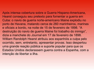 Após intensa cobertura sobre a Guerra Hispano-Americana, Hearst conseguiu seu pretexto para fomentar a guerra em Cuba: o navio de guerra norte-americano Maine explodiu no porto de Havana, matando cerca de 260 marinheiros, marines e oficiais a bordo, na noite de 15 de fevereiro de 1898. “A destruição do navio de guerra Maine foi trabalho do inimigo”, dizia a manchete do  Journal  em 17 de fevereiro de 1898. William Randolph Hearst atribuiu aos espanhóis a culpa pelo ocorrido, sem, entretanto, apresentar provas. Isso despertou uma grande reação pública e suporte popular para que os Estados Unidos declarassem guerra contra a Espanha, com a intenção de libertar a ilha.  