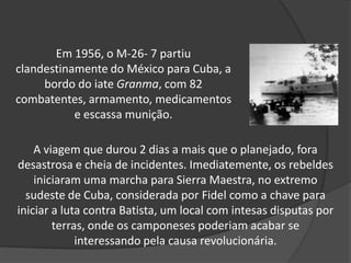 Em 1956, o M-26- 7 partiu
clandestinamente do México para Cuba, a
bordo do iate Granma, com 82
combatentes, armamento, medicamentos
e escassa munição.
A viagem que durou 2 dias a mais que o planejado, fora
desastrosa e cheia de incidentes. Imediatemente, os rebeldes
iniciaram uma marcha para Sierra Maestra, no extremo
sudeste de Cuba, considerada por Fidel como a chave para
iniciar a luta contra Batista, um local com intesas disputas por
terras, onde os camponeses poderiam acabar se
interessando pela causa revolucionária.
 