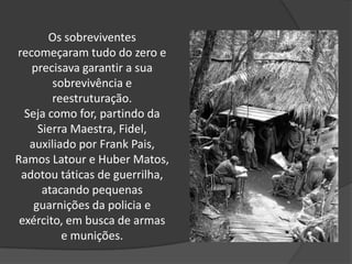 Os sobreviventes
recomeçaram tudo do zero e
precisava garantir a sua
sobrevivência e
reestruturação.
Seja como for, partindo da
Sierra Maestra, Fidel,
auxiliado por Frank Pais,
Ramos Latour e Huber Matos,
adotou táticas de guerrilha,
atacando pequenas
guarnições da policia e
exército, em busca de armas
e munições.
 