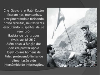 Che Guevara e Raúl Castro
ficaram nas montanhas,
arregimentando e treinando
novos recrutas, muitas vezes
executando suspeitos de se
rem pró-
Batista ou de grupos
rivais ao M-26-7.
Além disso, a função dos
dois era prestar apoio
logistico aos homens de
Fidel, protegendo linhas de
alimentação e de
intercâmbio de informações.
 