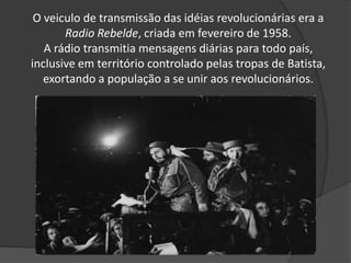 O veiculo de transmissão das idéias revolucionárias era a
Radio Rebelde, criada em fevereiro de 1958.
A rádio transmitia mensagens diárias para todo país,
inclusive em território controlado pelas tropas de Batista,
exortando a população a se unir aos revolucionários.
 