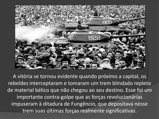 A vitória se tornou evidente quando próximo a capital, os
rebeldes interceptaram e tomaram um trem blindado repleto
de material bélico que não chegou ao seu destino. Esse foi um
importante contra-golpe que as forças revolucionárias
impuseram à ditadura de Fungêncio, que depositava nesse
trem suas últimas forças realmente significativas.
 