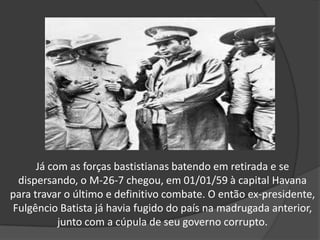Já com as forças bastistianas batendo em retirada e se
dispersando, o M-26-7 chegou, em 01/01/59 à capital Havana
para travar o último e definitivo combate. O então ex-presidente,
Fulgêncio Batista já havia fugido do país na madrugada anterior,
junto com a cúpula de seu governo corrupto.
 