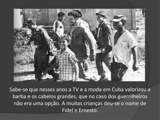 Sabe-se que nesses anos a TV e a moda em Cuba valorizou a
barba e os cabelos grandes, que no caso dos guerrilheiros
não era uma opção. A muitas crianças deu-se o nome de
Fidel e Ernesto.
 