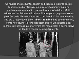 Os muitos anos seguintes seriam dedicados ao expurgo dos ex-
funcionários batistianos e ao julgamento daqueles que se
quedaram ou foram feitos presos durante as batalhas. Muito
criticou-se também os métodos utilizados para o julgamento e os
pelotões de fuzilamento, que era o destino final dos condenados.
Che era o responsável pelo Tribunal Sumário e há quem se refira,
como holocausto. Porém esquecem que foi uma guerra e das
milhares de pessoas que morreram nas mão desses a quem estava
se dando a chance de um julgamento.
 