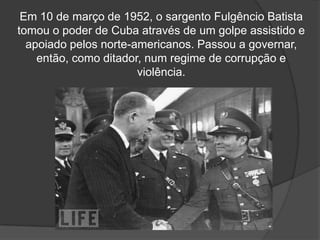 Em 10 de março de 1952, o sargento Fulgêncio Batista
tomou o poder de Cuba através de um golpe assistido e
apoiado pelos norte-americanos. Passou a governar,
então, como ditador, num regime de corrupção e
violência.
 