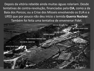 Depois da vitória rebelde ainda muitas águas rolariam. Desde
tentativas de contra-revolução, financiadas pela CIA, como a da
Baía dos Porcos; ou a Crise dos Mísseis envolvendo os EUA e a
URSS que por pouco não deu início s temida Guerra Nuclear.
Também foi feita uma tentativa de envenenar Fidel.
 