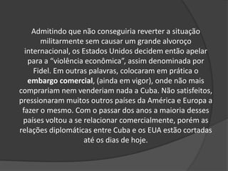 Admitindo que não conseguiria reverter a situação
militarmente sem causar um grande alvoroço
internacional, os Estados Unidos decidem então apelar
para a “violência econômica”, assim denominada por
Fidel. Em outras palavras, colocaram em prática o
embargo comercial, (ainda em vigor), onde não mais
comprariam nem venderiam nada a Cuba. Não satisfeitos,
pressionaram muitos outros países da América e Europa a
fazer o mesmo. Com o passar dos anos a maioria desses
países voltou a se relacionar comercialmente, porém as
relações diplomáticas entre Cuba e os EUA estão cortadas
até os dias de hoje.
 