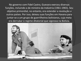 No governo com Fidel Castro, Guevara exerceu diversas
funções, incluindo a de ministro da Indústria (1961-1965). Seu
objetivo primordial, no entanto, era estender a revolução a
outros países. Por isso, deixou suas funções em Havana para
juntar-se a um grupo de guerrilheiros bolivianos, cuja meta
era derrubar o regime ditatorial que vigorava na Bolívia.
 