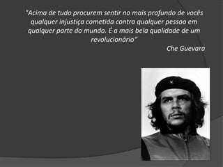 "Acima de tudo procurem sentir no mais profundo de vocês
qualquer injustiça cometida contra qualquer pessoa em
qualquer parte do mundo. É a mais bela qualidade de um
revolucionário“
Che Guevara
 