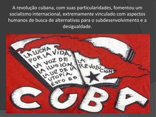 A revolução cubana, com suas particularidades, fomentou um
socialismo internacional, extremamente vinculado com aspectos
humanos de busca de alternativas para o subdesenvolvimento e a
desigualdade.
 