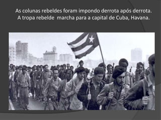 As colunas rebeldes foram impondo derrota após derrota. A tropa rebelde  marcha para a capital de Cuba, Havana.