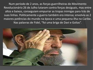 Num período de 2 anos, as forças guerrilheiras do Movimento Revolucionário 26 de Julho lutaram contra forças desiguais, mas entre altos e baixos, conseguiam empurrar as tropas inimigas para trás de suas linhas. Politicamente a guerra também era intensa; envolvia as 2 maiores potências do mundo na época e uma pequena ilha no Caribe. Nas palavras de Fidel, “foi uma briga de Davi e Golias”.