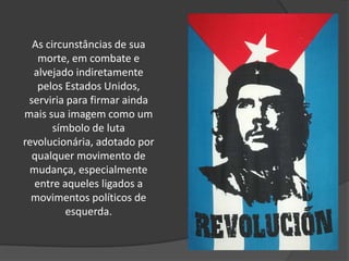 As circunstâncias de sua morte, em combate e alvejado indiretamente pelos Estados Unidos, serviria para firmar ainda mais sua imagem como um símbolo de luta revolucionária, adotado por qualquer movimento de mudança, especialmente entre aqueles ligados a movimentos políticos de esquerda.