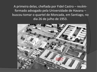 A primeira delas, chefiada por Fidel Castro – recém- formado advogado pela Universidade de Havana – buscou tomar o quartel de Moncada, em Santiago, no dia 26 de julho de 1953.