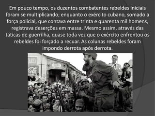 Em pouco tempo, os duzentos combatentes rebeldes iniciais foram se multiplicando; enquanto o exército cubano, somado a força policial, que contava entre trinta e quarenta mil homens, registrava deserções em massa. Mesmo assim, através das táticas de guerrilha, quase toda vez que o exército enfrentou os rebeldes foi forçado a recuar. As colunas rebeldes foram impondo derrota após derrota. 