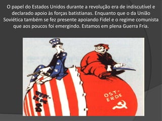 O papel do Estados Unidos durante a revolução era de indiscutível e declarado apoio às forças batistianas. Enquanto que o da União Soviética também se fez presente apoiando Fidel e o regime comunista que aos poucos foi emergindo. Estamos em plena Guerra Fria. 