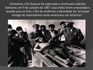 Entretanto, Che Guevara foi capturado e morto pelo exército boliviano, em 9 de outubro de 1967. Suas mãos foram amputadas e levadas para os EUA, a fim de confirmar a identidade do "principal inimigo do imperialismo norte-americano nas Américas".