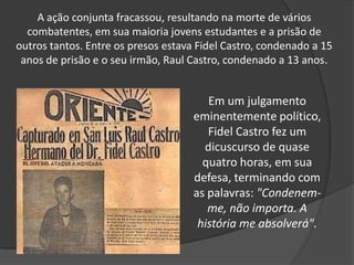 A ação conjunta fracassou, resultando na morte de vários combatentes, em sua maioria jovens estudantes e a prisão de outros tantos. Entre os presos estava Fidel Castro, condenado a 15 anos de prisão e o seu irmão, Raul Castro, condenado a 13 anos.Em um julgamento eminentemente político, Fidel Castro fez um dicuscurso de quase quatro horas, em sua defesa, terminando com as palavras: "Condenem-me, não importa. A história me absolverá".