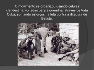 O movimento se organizou usando celulas clandestina, voltadas para a guerrilha, através de toda Cuba, somando esforços na luta contra a ditadura de Batista.