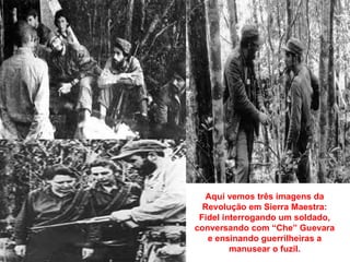 Aqui vemos três imagens da
  Revolução em Sierra Maestra:
 Fidel interrogando um soldado,
conversando com “Che” Guevara
   e ensinando guerrilheiras a
         manusear o fuzil.
 
