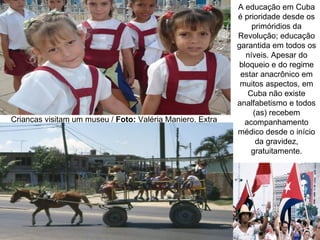 A educação em Cuba
                                                           é prioridade desde os
                                                                primóridios da
                                                           Revolução; educação
                                                           garantida em todos os
                                                              níveis. Apesar do
                                                            bloqueio e do regime
                                                            estar anacrônico em
                                                            muitos aspectos, em
                                                               Cuba não existe
                                                           analfabetismo e todos
                                                                (as) recebem
Crianças visitam um museu / Foto: Valéria Maniero, Extra      acompanhamento
                                                           médico desde o início
                                                                 da gravidez,
                                                                gratuitamente.
 