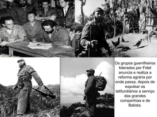 Os grupos guerrilheiros
   liderados por Fidel
  anuncia e realiza a
  reforma agrária por
onde passa, depois de
       expulsar os
latifundiários a serviço
       das grandes
    companhias e de
         Batista.
 