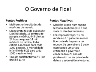 O Governo de Fidel
Pontos Positivos                   Pontos Negativos
• Melhores universidades de        • Mantém o país num regime
  medicina do mundo                  fechado politicamente e que
• Saúde gratuita e de qualidade      viola os direitos humanos.
  (256 hospitais, 13 centros de    • Foi responsável por 15 mil
  pesquisa médica, 445 clinicas
  24 horas e quase 14 mil            mortes e é o país com menos
  médicos de família, Cuba           liberdade de imprensa no
  estima 6 médicos para cada         mundo. Se um cubano é pego
  1000 pessoas, a mortalidade        escrevendo um artigo
  infantil é de 6,22 para cada       criticando o governo é
  1000 nascimentos)                  condenado a 20 anos de
• Taxa de analfabetismo é 0 ( no     prisão além de ser privado de
  Brasil é 11,4)                     defesa e submetido a torturas.
 