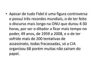 • Apesar de tudo Fidel é uma figura controversa
  e possui três recordes mundiais, o de ter feito
  o discurso mais longo na ONU que durou 4:30
  horas, por ser o ditador a ficar mais tempo no
  poder, 49 anos, de 1959 a 2008, e o de ter
  sofrido mais de 200 tentativas de
  assassinato, todas fracassadas, só a CIA
  organizou 68 porém muitas não saíram do
  papel.
 