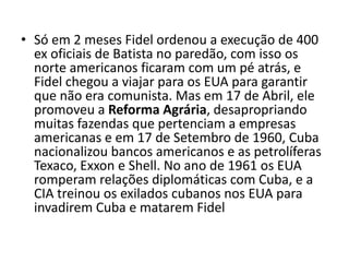 • Só em 2 meses Fidel ordenou a execução de 400
  ex oficiais de Batista no paredão, com isso os
  norte americanos ficaram com um pé atrás, e
  Fidel chegou a viajar para os EUA para garantir
  que não era comunista. Mas em 17 de Abril, ele
  promoveu a Reforma Agrária, desapropriando
  muitas fazendas que pertenciam a empresas
  americanas e em 17 de Setembro de 1960, Cuba
  nacionalizou bancos americanos e as petrolíferas
  Texaco, Exxon e Shell. No ano de 1961 os EUA
  romperam relações diplomáticas com Cuba, e a
  CIA treinou os exilados cubanos nos EUA para
  invadirem Cuba e matarem Fidel
 