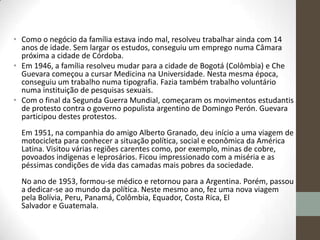 • Como o negócio da família estava indo mal, resolveu trabalhar ainda com 14
anos de idade. Sem largar os estudos, conseguiu um emprego numa Câmara
próxima a cidade de Córdoba.
• Em 1946, a família resolveu mudar para a cidade de Bogotá (Colômbia) e Che
Guevara começou a cursar Medicina na Universidade. Nesta mesma época,
conseguiu um trabalho numa tipografia. Fazia também trabalho voluntário
numa instituição de pesquisas sexuais.
• Com o final da Segunda Guerra Mundial, começaram os movimentos estudantis
de protesto contra o governo populista argentino de Domingo Perón. Guevara
participou destes protestos.
Em 1951, na companhia do amigo Alberto Granado, deu início a uma viagem de
motocicleta para conhecer a situação política, social e econômica da América
Latina. Visitou várias regiões carentes como, por exemplo, minas de cobre,
povoados indígenas e leprosários. Ficou impressionado com a miséria e as
péssimas condições de vida das camadas mais pobres da sociedade.
No ano de 1953, formou-se médico e retornou para a Argentina. Porém, passou
a dedicar-se ao mundo da política. Neste mesmo ano, fez uma nova viagem
pela Bolívia, Peru, Panamá, Colômbia, Equador, Costa Rica, El
Salvador e Guatemala.
 