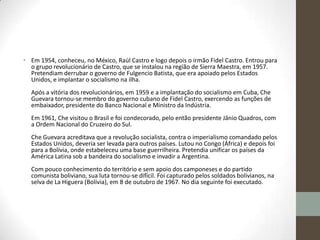 • Em 1954, conheceu, no México, Raúl Castro e logo depois o irmão Fidel Castro. Entrou para
o grupo revolucionário de Castro, que se instalou na região de Sierra Maestra, em 1957.
Pretendiam derrubar o governo de Fulgencio Batista, que era apoiado pelos Estados
Unidos, e implantar o socialismo na ilha.
Após a vitória dos revolucionários, em 1959 e a implantação do socialismo em Cuba, Che
Guevara tornou-se membro do governo cubano de Fidel Castro, exercendo as funções de
embaixador, presidente do Banco Nacional e Ministro da Indústria.
Em 1961, Che visitou o Brasil e foi condecorado, pelo então presidente Jânio Quadros, com
a Ordem Nacional do Cruzeiro do Sul.
Che Guevara acreditava que a revolução socialista, contra o imperialismo comandado pelos
Estados Unidos, deveria ser levada para outros países. Lutou no Congo (África) e depois foi
para a Bolívia, onde estabeleceu uma base guerrilheira. Pretendia unificar os países da
América Latina sob a bandeira do socialismo e invadir a Argentina.
Com pouco conhecimento do território e sem apoio dos camponeses e do partido
comunista boliviano, sua luta tornou-se difícil. Foi capturado pelos soldados bolivianos, na
selva de La Higuera (Bolívia), em 8 de outubro de 1967. No dia seguinte foi executado.
 