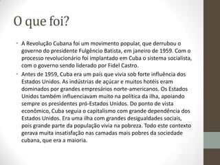 O que foi?
• A Revolução Cubana foi um movimento popular, que derrubou o
governo do presidente Fulgêncio Batista, em janeiro de 1959. Com o
processo revolucionário foi implantado em Cuba o sistema socialista,
com o governo sendo liderado por Fidel Castro.
• Antes de 1959, Cuba era um país que vivia sob forte influência dos
Estados Unidos. As indústrias de açúcar e muitos hotéis eram
dominados por grandes empresários norte-americanos. Os Estados
Unidos também influenciavam muito na política da ilha, apoiando
sempre os presidentes pró-Estados Unidos. Do ponto de vista
econômico, Cuba seguia o capitalismo com grande dependência dos
Estados Unidos. Era uma ilha com grandes desigualdades sociais,
pois grande parte da população vivia na pobreza. Todo este contexto
gerava muita insatisfação nas camadas mais pobres da sociedade
cubana, que era a maioria.
 