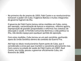 • No primeiro dia de janeiro de 1959, Fidel Castro e os revolucionários
tomaram o poder em Cuba. Fulgêncio Batista e muitos integrantes
do governo fugiram da ilha.
O governo de Fidel Castro tomou várias medidas em Cuba, como,
por exemplo, nacionalização de bancos e empresas, reforma agrária,
expropriação de grandes propriedades e reformas nos sistemas de
educação e saúde. O Partido Comunista dominou a vida política na
ilha, não dando espaço para qualquer partido de oposição.
Com estas medidas, Cuba tornou-se um país socialista, ganhando
apoio da União Soviética dentro do contexto da Guerra Fria.
Até hoje os ideais revolucionários fazem parte de Cuba, que é
considerado o único país que mantém o socialismo plenamente vivo.
Com a piora no estado de saúde de Fidel Castro em 2007, Raul
Castro, seu irmão, passou a governar oficialmente Cuba, em
fevereiro de 2008.
 