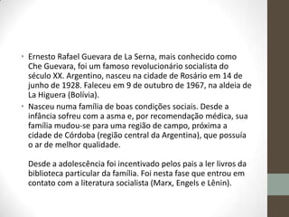 • Ernesto Rafael Guevara de La Serna, mais conhecido como
Che Guevara, foi um famoso revolucionário socialista do
século XX. Argentino, nasceu na cidade de Rosário em 14 de
junho de 1928. Faleceu em 9 de outubro de 1967, na aldeia de
La Higuera (Bolívia).
• Nasceu numa família de boas condições sociais. Desde a
infância sofreu com a asma e, por recomendação médica, sua
família mudou-se para uma região de campo, próxima a
cidade de Córdoba (região central da Argentina), que possuía
o ar de melhor qualidade.
Desde a adolescência foi incentivado pelos pais a ler livros da
biblioteca particular da família. Foi nesta fase que entrou em
contato com a literatura socialista (Marx, Engels e Lênin).
 