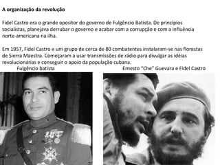 A organização da revolução
Fidel Castro era o grande opositor do governo de Fulgêncio Batista. De princípios
socialistas, planejava derrubar o governo e acabar com a corrupção e com a influência
norte-americana na ilha.
Em 1957, Fidel Castro e um grupo de cerca de 80 combatentes instalaram-se nas florestas
de Sierra Maestra. Começaram a usar transmissões de rádio para divulgar as idéias
revolucionárias e conseguir o apoio da população cubana.
Fulgêncio batista Ernesto “Che” Guevara e Fidel Castro
 