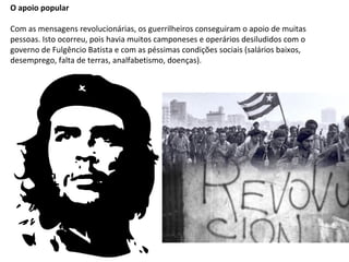 O apoio popular
Com as mensagens revolucionárias, os guerrilheiros conseguiram o apoio de muitas
pessoas. Isto ocorreu, pois havia muitos camponeses e operários desiludidos com o
governo de Fulgêncio Batista e com as péssimas condições sociais (salários baixos,
desemprego, falta de terras, analfabetismo, doenças).
 